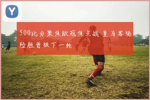 500比分聚焦欧冠焦点战 皇马客场险胜晋级下一轮