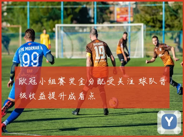 欧冠小组赛奖金分配受关注 球队晋级收益提升成看点