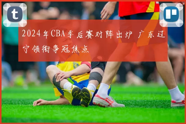 2024年CBA季后赛对阵出炉 广东辽宁领衔争冠焦点