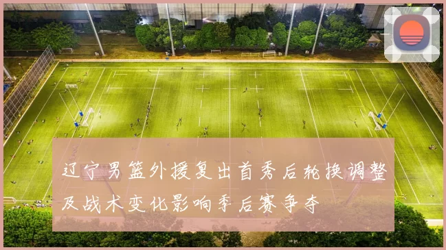 辽宁男篮外援复出首秀后轮换调整及战术变化影响季后赛争夺