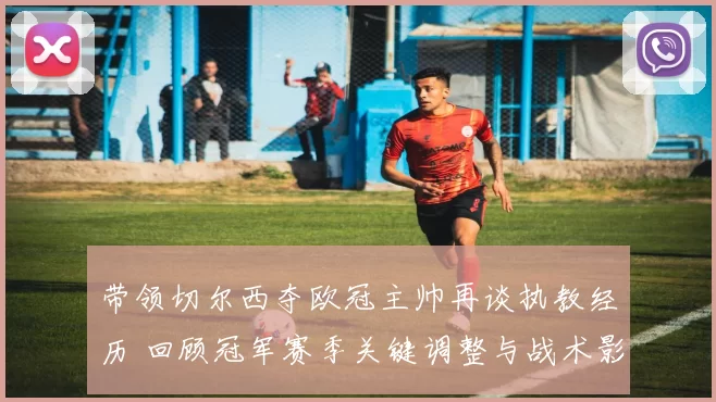 带领切尔西夺欧冠主帅再谈执教经历 回顾冠军赛季关键调整与战术影响