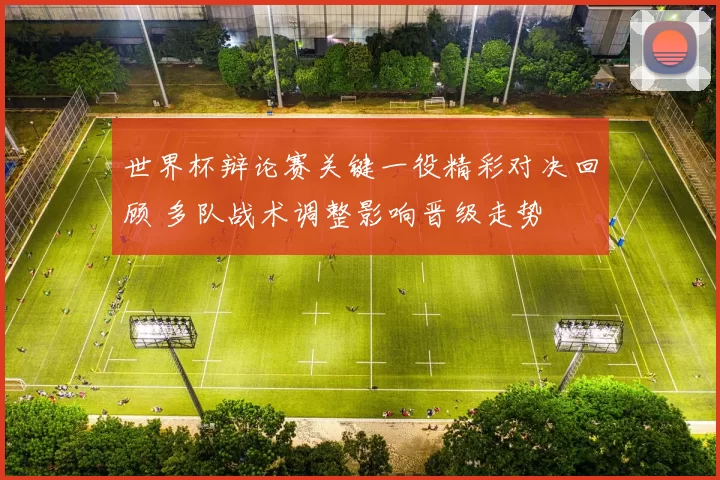 世界杯辩论赛关键一役精彩对决回顾 多队战术调整影响晋级走势