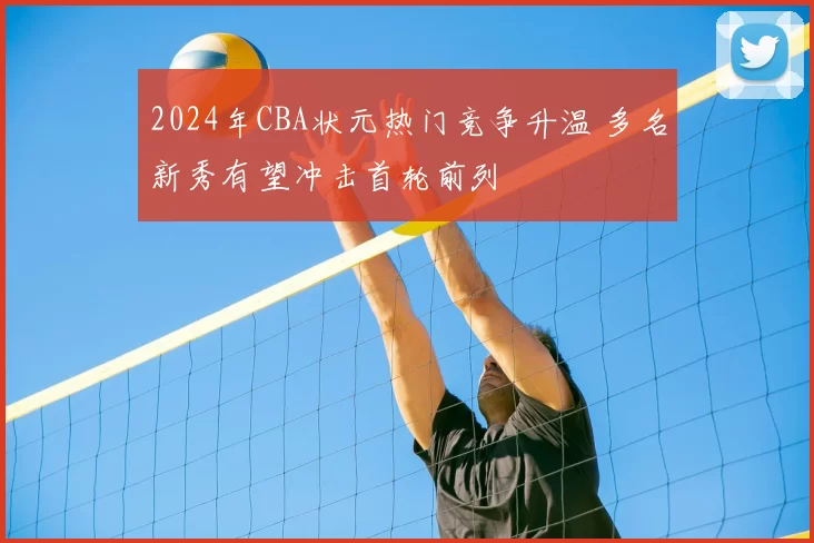 2024年CBA状元热门竞争升温 多名新秀有望冲击首轮前列