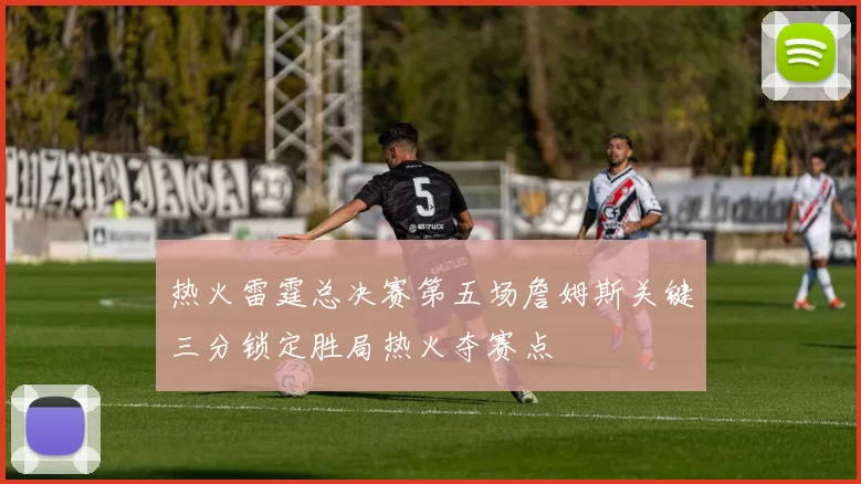 热火雷霆总决赛第五场詹姆斯关键三分锁定胜局热火夺赛点