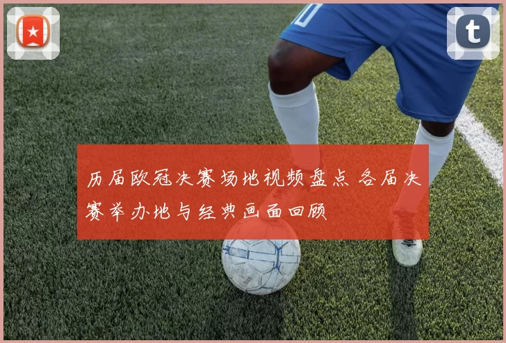 历届欧冠决赛场地视频盘点 各届决赛举办地与经典画面回顾