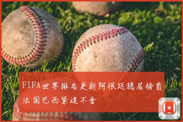 FIFA世界排名更新阿根廷稳居榜首法国巴西紧追不舍