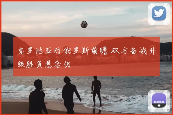 克罗地亚对俄罗斯前瞻 双方备战升级胜负悬念仍