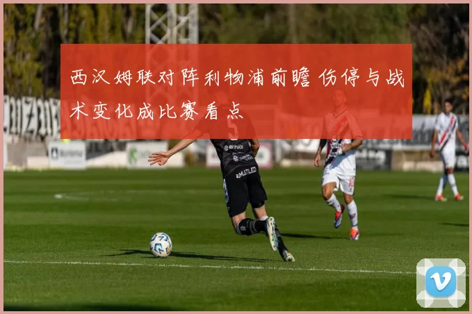 西汉姆联对阵利物浦前瞻 伤停与战术变化成比赛看点