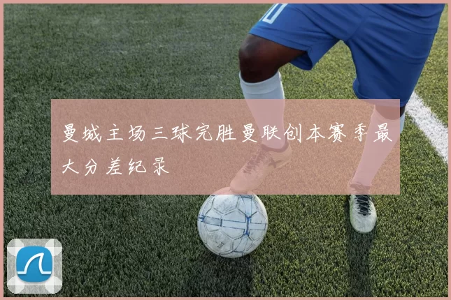 曼城主场三球完胜曼联创本赛季最大分差纪录