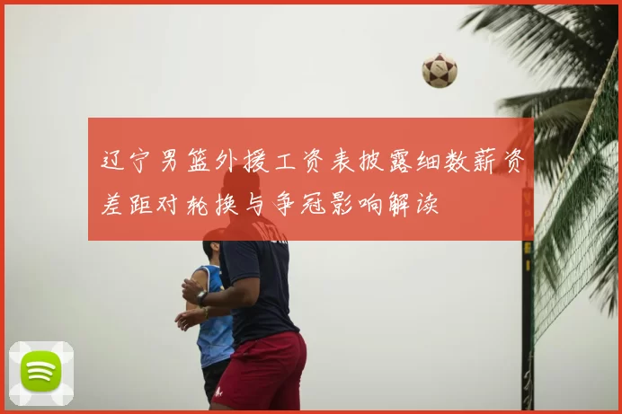 辽宁男篮外援工资表披露细数薪资差距对轮换与争冠影响解读