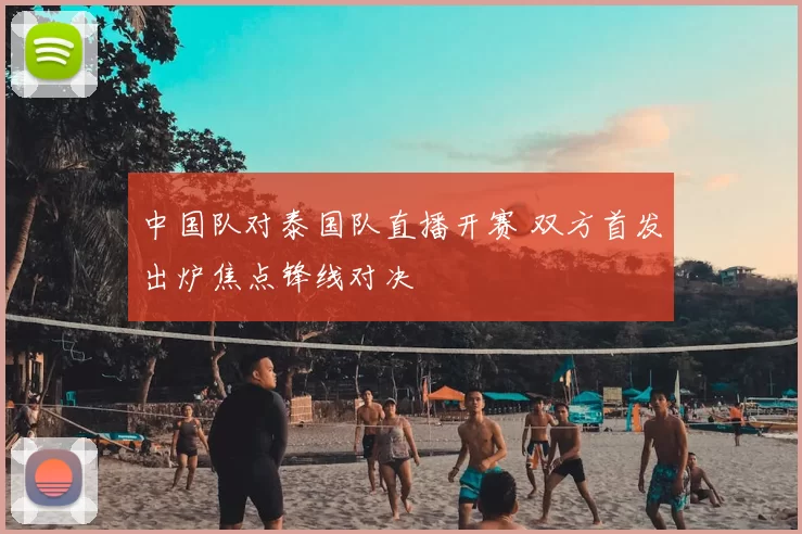 中国队对泰国队直播开赛 双方首发出炉焦点锋线对决