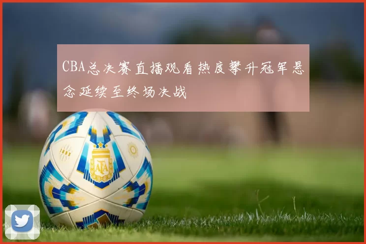 CBA总决赛直播观看热度攀升冠军悬念延续至终场决战