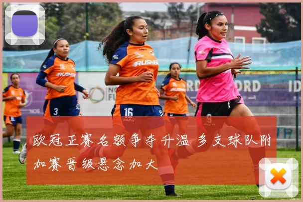 欧冠正赛名额争夺升温 多支球队附加赛晋级悬念加大