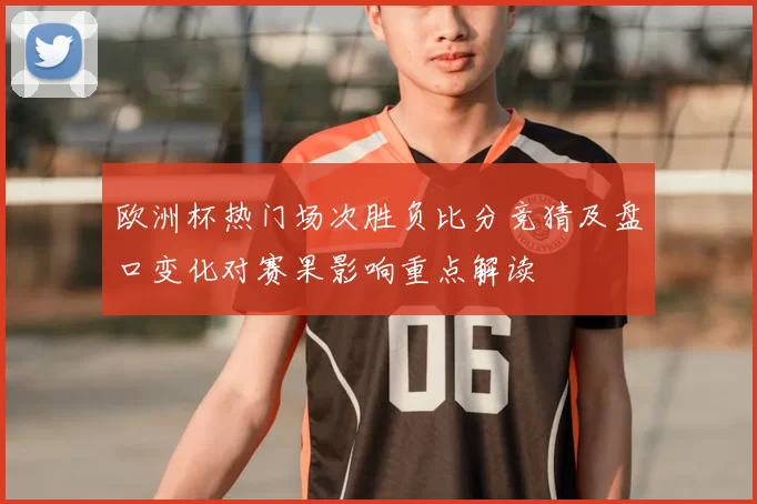 欧洲杯热门场次胜负比分竞猜及盘口变化对赛果影响重点解读
