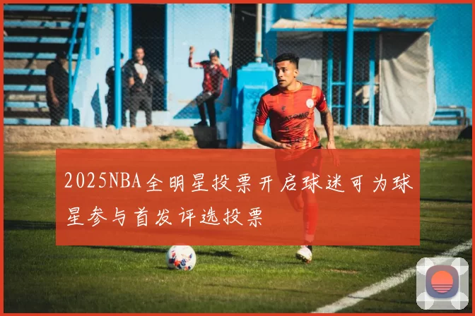 2025NBA全明星投票开启球迷可为球星参与首发评选投票