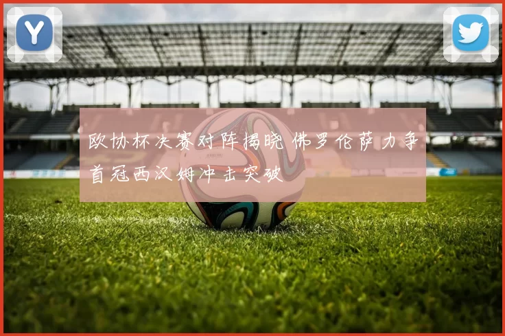欧协杯决赛对阵揭晓 佛罗伦萨力争首冠西汉姆冲击突破