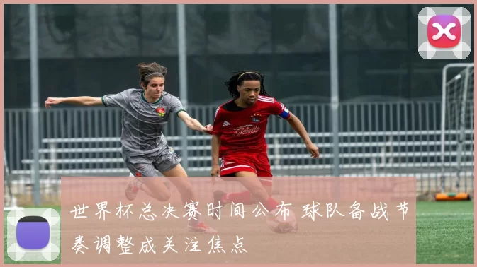 世界杯总决赛时间公布 球队备战节奏调整成关注焦点