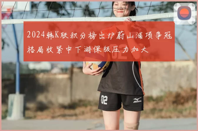 2024韩K联积分榜出炉蔚山浦项争冠格局收紧中下游保级压力加大