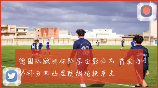 德国队欧洲杯阵容合影公布 首发与替补分布凸显防线轮换看点