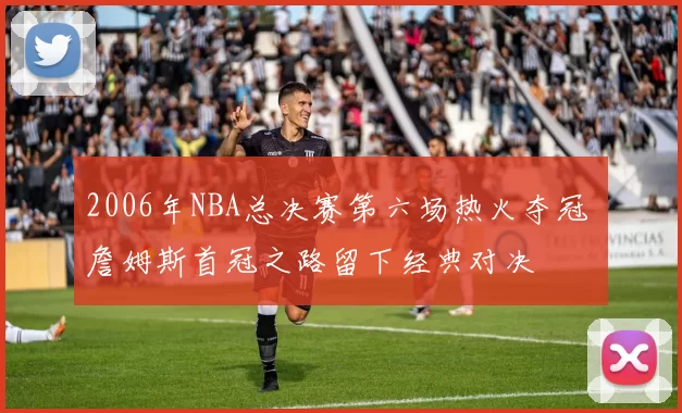2006年NBA总决赛第六场热火夺冠 詹姆斯首冠之路留下经典对决