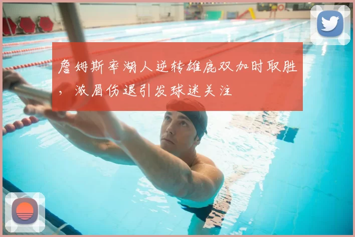 詹姆斯率湖人逆转雄鹿双加时取胜,浓眉伤退引发球迷关注