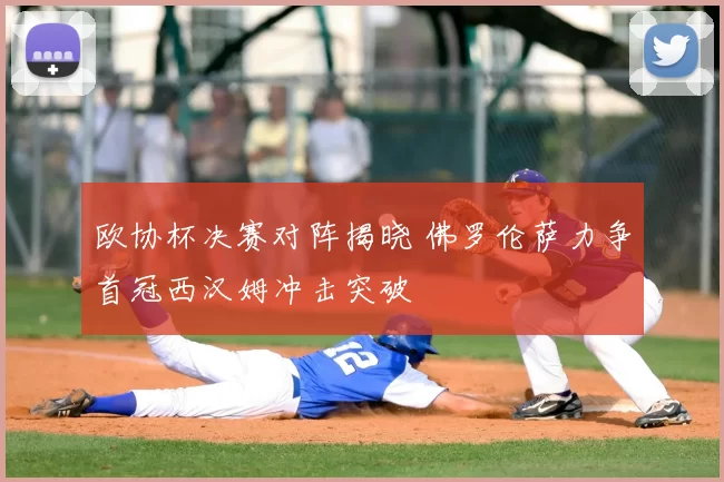 欧协杯决赛对阵揭晓 佛罗伦萨力争首冠西汉姆冲击突破