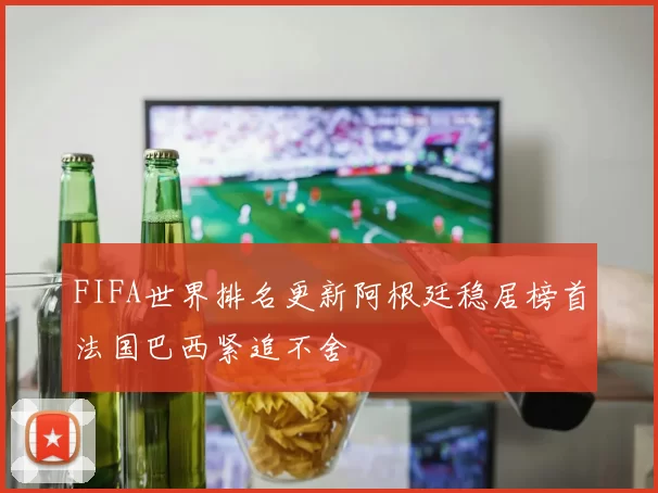 FIFA世界排名更新阿根廷稳居榜首法国巴西紧追不舍