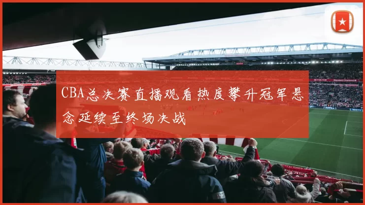 CBA总决赛直播观看热度攀升冠军悬念延续至终场决战