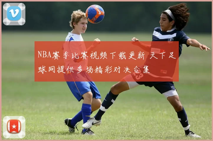 NBA赛季比赛视频下载更新 天下足球网提供多场精彩对决合集