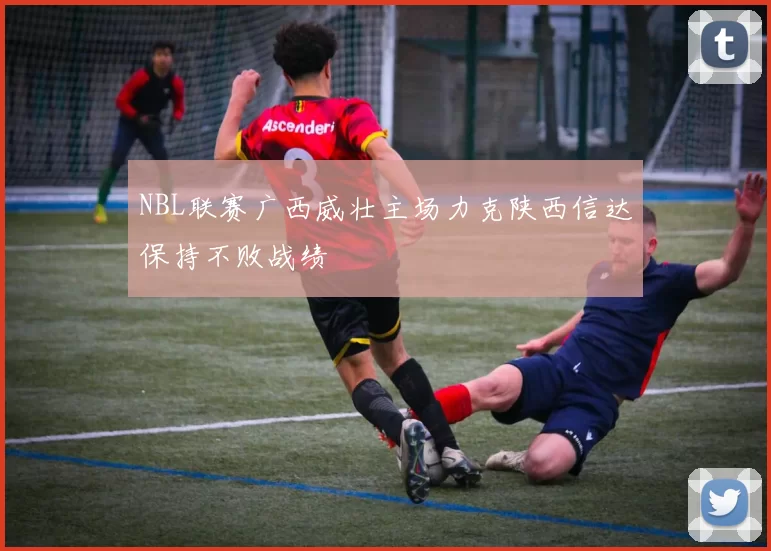 NBL联赛广西威壮主场力克陕西信达保持不败战绩