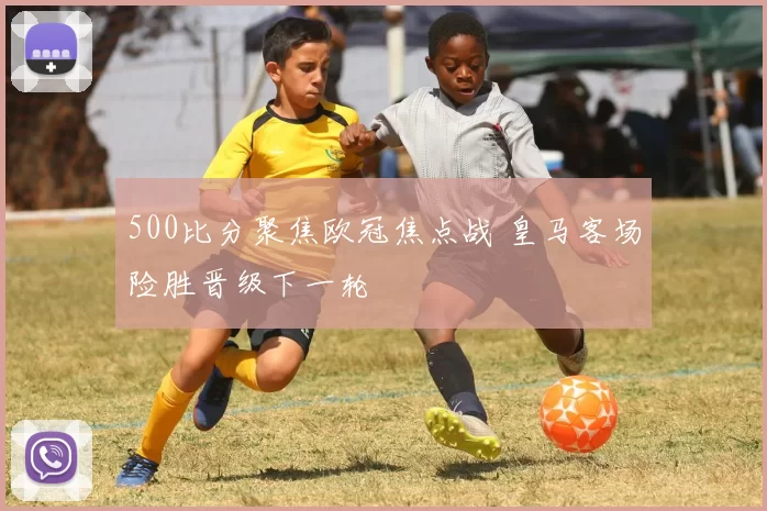 500比分聚焦欧冠焦点战 皇马客场险胜晋级下一轮