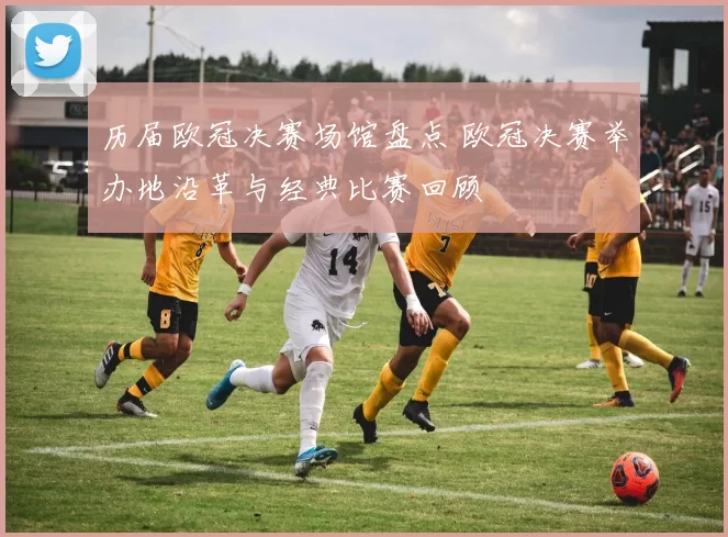历届欧冠决赛场馆盘点 欧冠决赛举办地沿革与经典比赛回顾