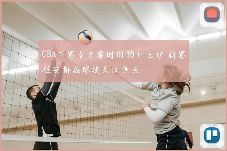 CBA下赛季开赛时间预计出炉 新赛程安排成球迷关注焦点