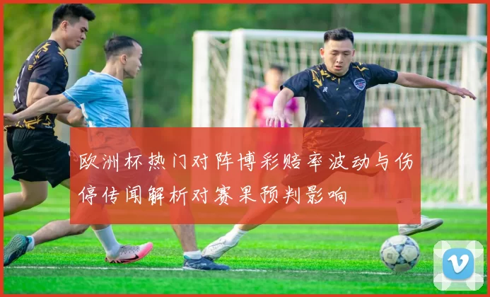 欧洲杯热门对阵博彩赔率波动与伤停传闻解析对赛果预判影响