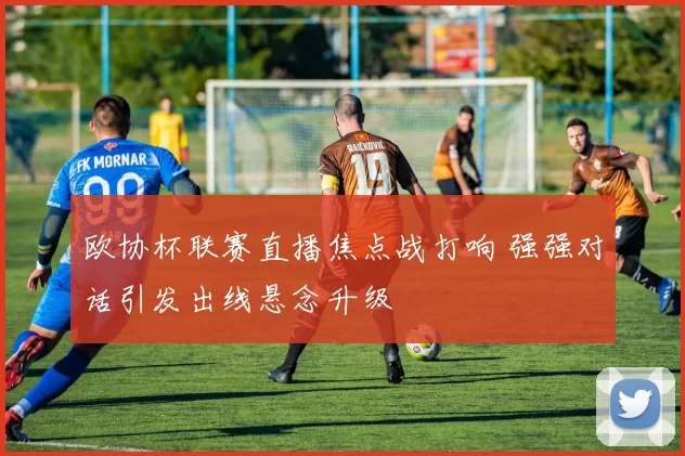 欧协杯联赛直播焦点战打响 强强对话引发出线悬念升级