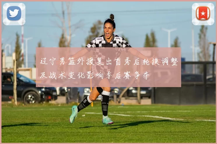 辽宁男篮外援复出首秀后轮换调整及战术变化影响季后赛争夺