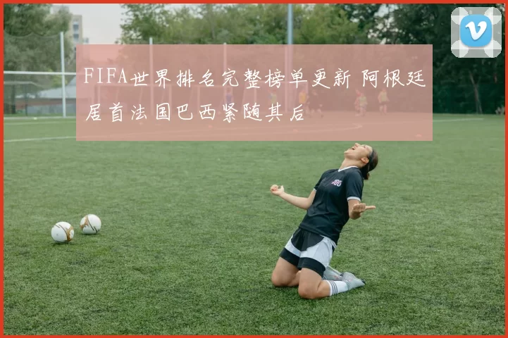 FIFA世界排名完整榜单更新 阿根廷居首法国巴西紧随其后