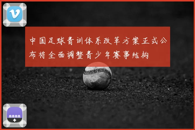 中国足球青训体系改革方案正式公布将全面调整青少年赛事结构