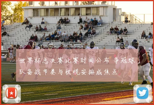 世界杯总决赛比赛时间公布 争冠球队备战节奏与收视安排成焦点