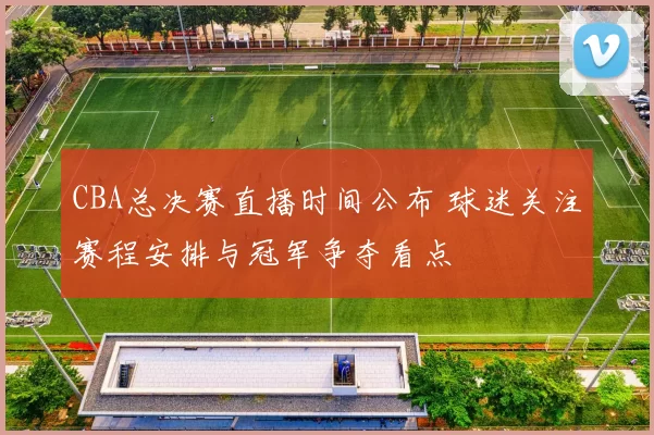 CBA总决赛直播时间公布 球迷关注赛程安排与冠军争夺看点
