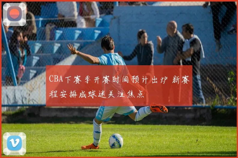 CBA下赛季开赛时间预计出炉 新赛程安排成球迷关注焦点