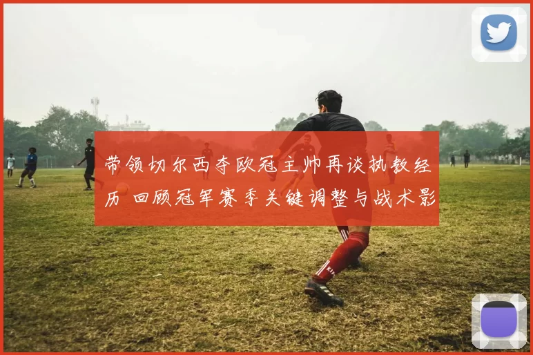带领切尔西夺欧冠主帅再谈执教经历 回顾冠军赛季关键调整与战术影响
