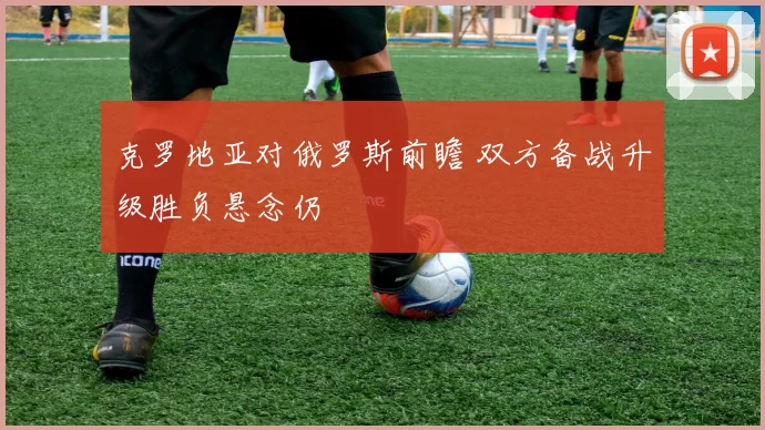 克罗地亚对俄罗斯前瞻 双方备战升级胜负悬念仍