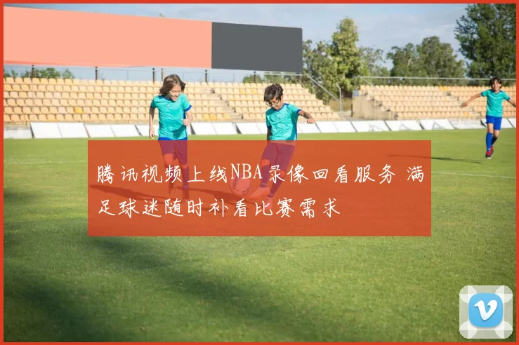 腾讯视频上线NBA录像回看服务 满足球迷随时补看比赛需求