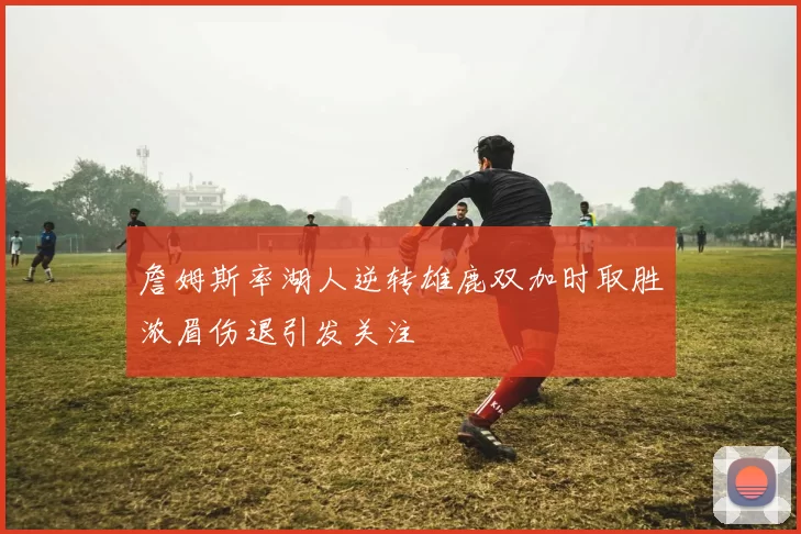 詹姆斯率湖人逆转雄鹿双加时取胜浓眉伤退引发关注