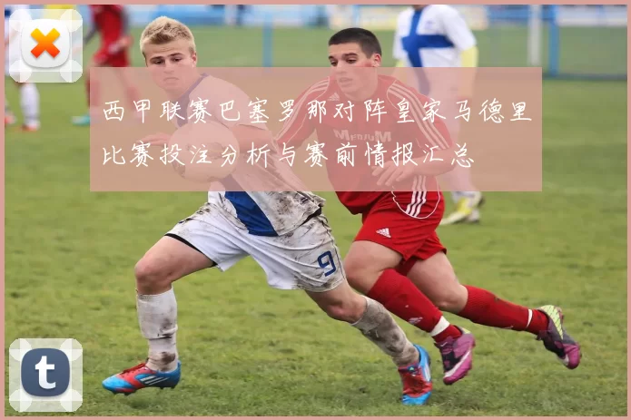 西甲联赛巴塞罗那对阵皇家马德里比赛投注分析与赛前情报汇总