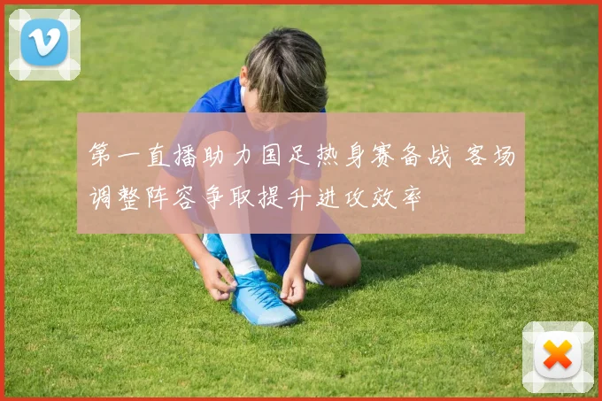 第一直播助力国足热身赛备战 客场调整阵容争取提升进攻效率