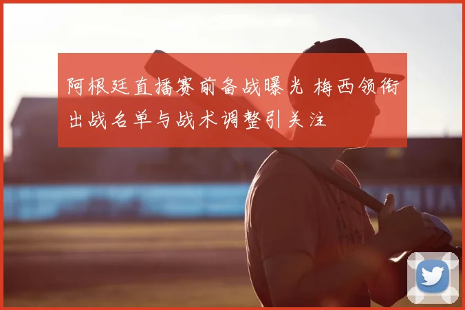 阿根廷直播赛前备战曝光 梅西领衔出战名单与战术调整引关注