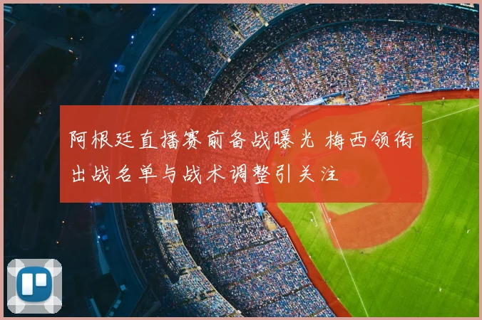 阿根廷直播赛前备战曝光 梅西领衔出战名单与战术调整引关注
