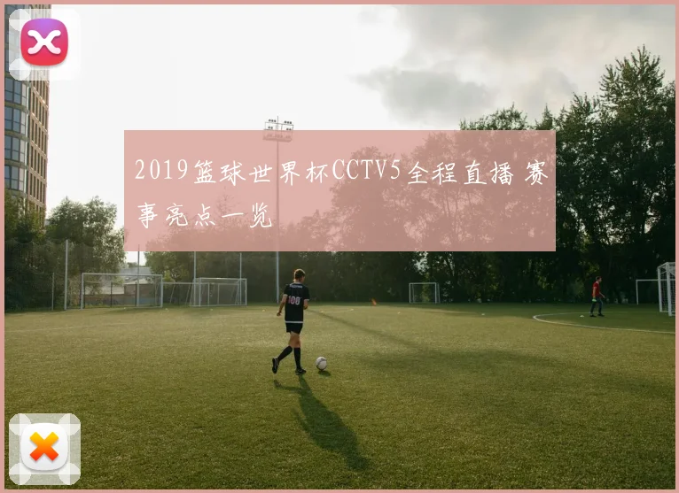 2019篮球世界杯CCTV5全程直播 赛事亮点一览